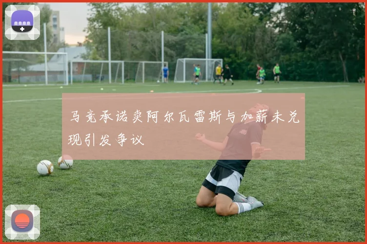 马竞承诺卖阿尔瓦雷斯与加薪未兑现引发争议