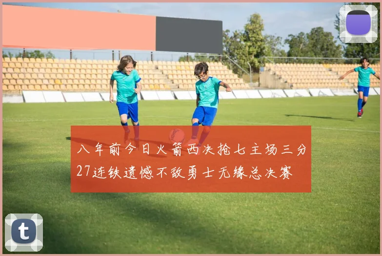 八年前今日火箭西决抢七主场三分27连铁遗憾不敌勇士无缘总决赛