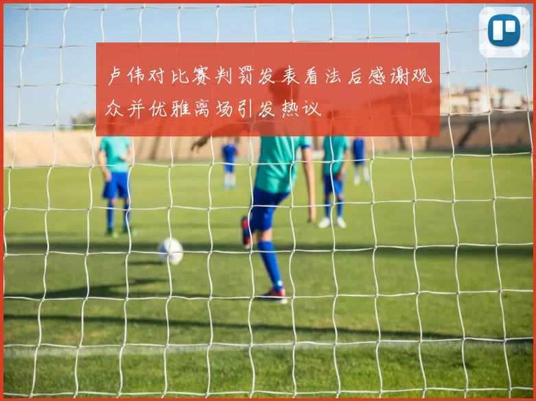 卢伟对比赛判罚发表看法后感谢观众并优雅离场引发热议