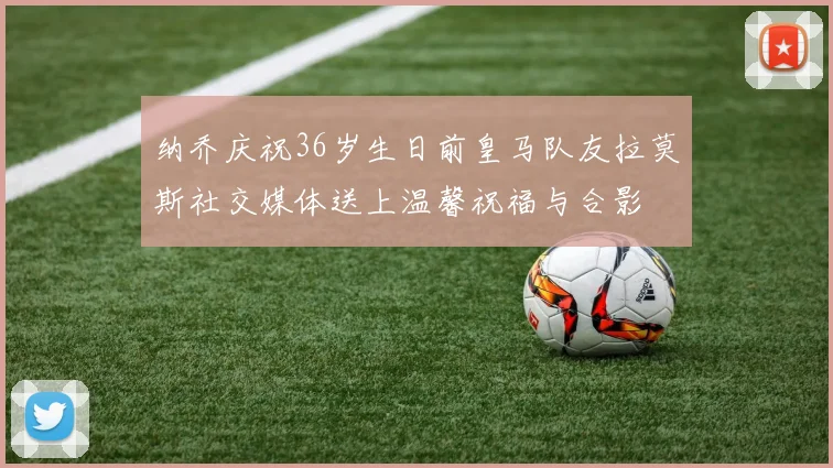纳乔庆祝36岁生日前皇马队友拉莫斯社交媒体送上温馨祝福与合影