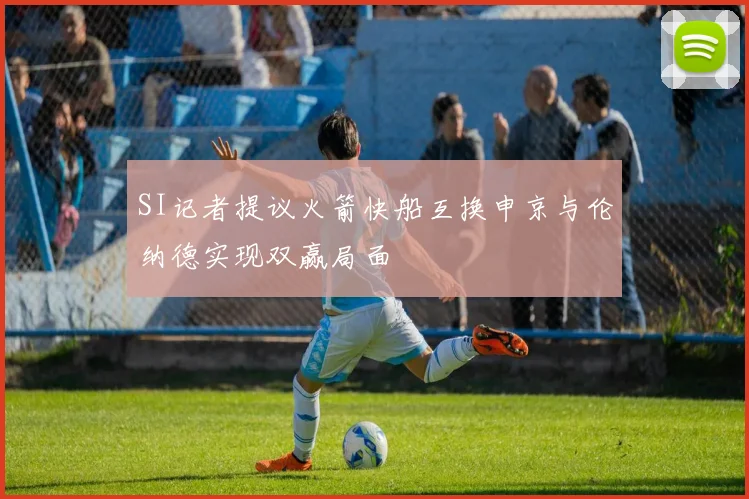 SI记者提议火箭快船互换申京与伦纳德实现双赢局面