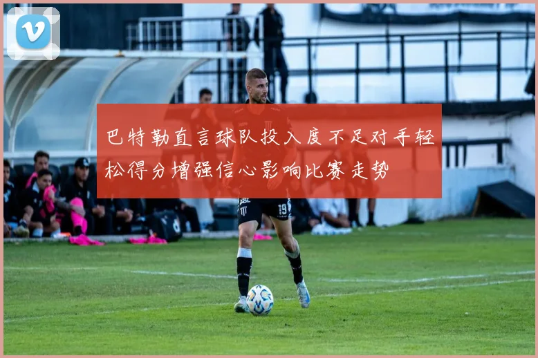 巴特勒直言球队投入度不足对手轻松得分增强信心影响比赛走势