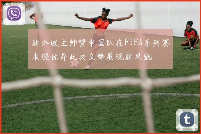 新加坡主帅赞中国队在FIFA系列赛表现优异此次交锋展现新风貌