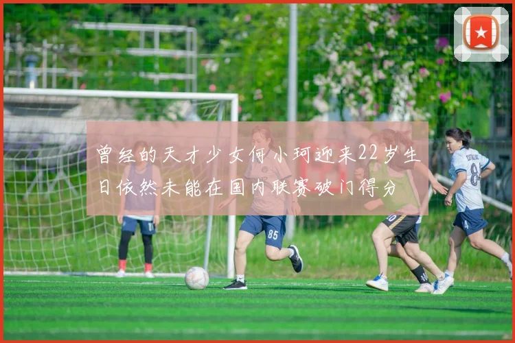 曾经的天才少女何小珂迎来22岁生日依然未能在国内联赛破门得分