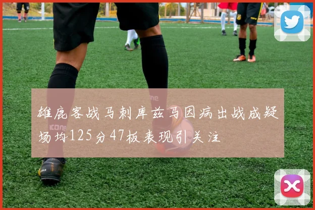 雄鹿客战马刺库兹马因病出战成疑场均125分47板表现引关注