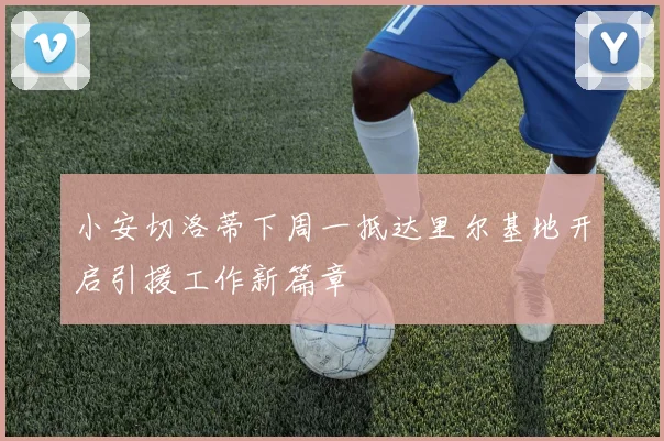 小安切洛蒂下周一抵达里尔基地开启引援工作新篇章