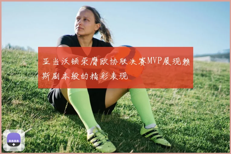 亚当沃顿荣膺欧协联决赛MVP展现赖斯剧本般的精彩表现