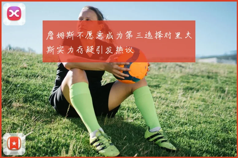 詹姆斯不愿意成为第三选择对里夫斯实力存疑引发热议