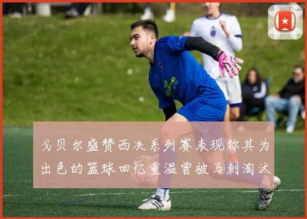 戈贝尔盛赞西决系列赛表现称其为出色的篮球回忆重温曾被马刺淘汰的经历