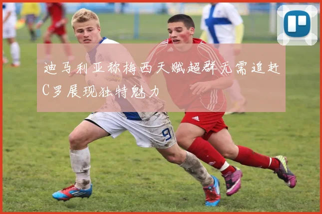迪马利亚称梅西天赋超群无需追赶C罗展现独特魅力