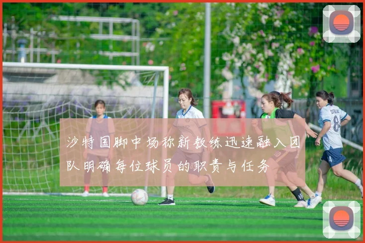 沙特国脚中场称新教练迅速融入团队明确每位球员的职责与任务